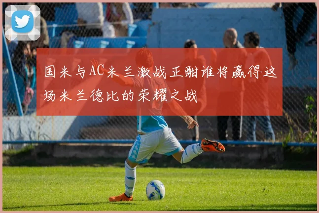 国米与AC米兰激战正酣谁将赢得这场米兰德比的荣耀之战