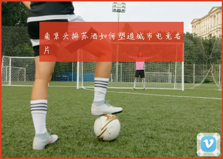 南京头排苏酒如何塑造城市电竞名片