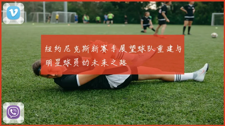 纽约尼克斯新赛季展望球队重建与明星球员的未来之路