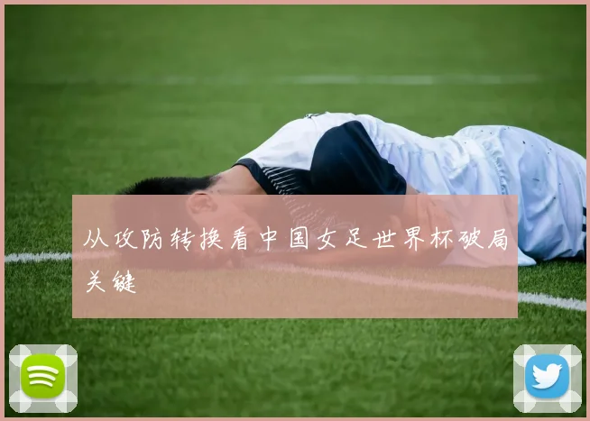 从攻防转换看中国女足世界杯破局关键