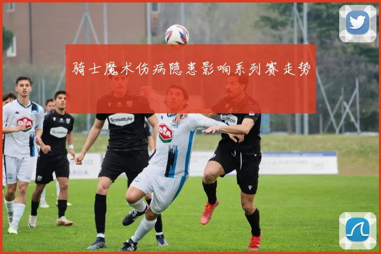 骑士魔术伤病隐患影响系列赛走势