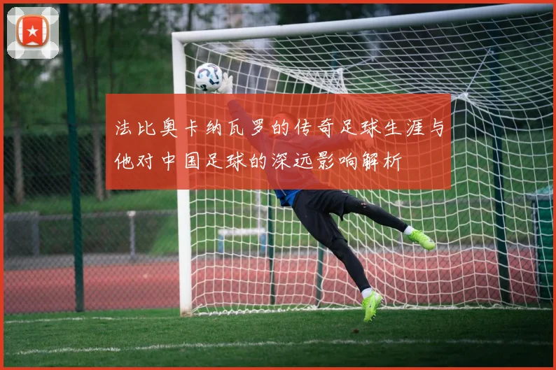 法比奥卡纳瓦罗的传奇足球生涯与他对中国足球的深远影响解析