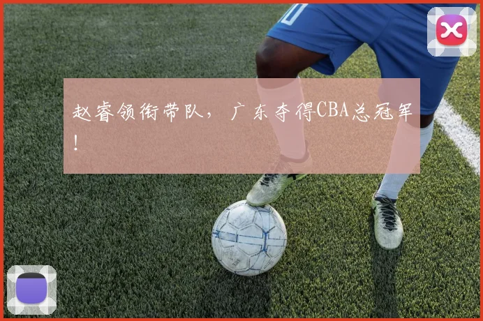 赵睿领衔带队，广东夺得CBA总冠军！