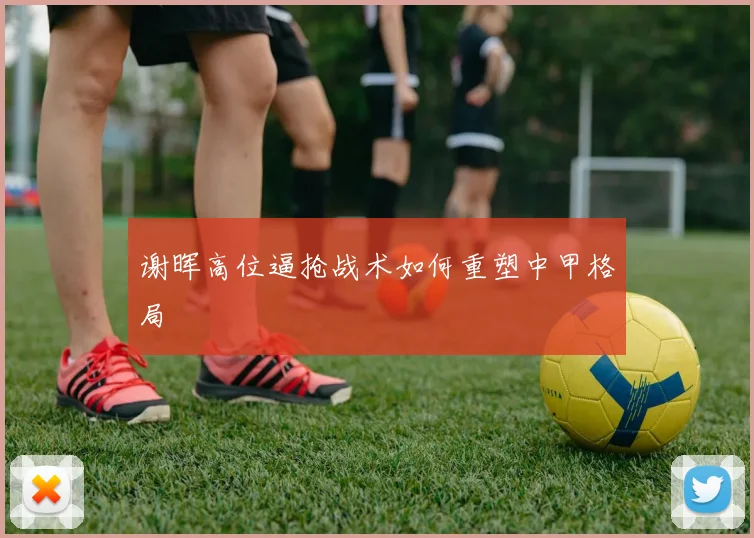 谢晖高位逼抢战术如何重塑中甲格局