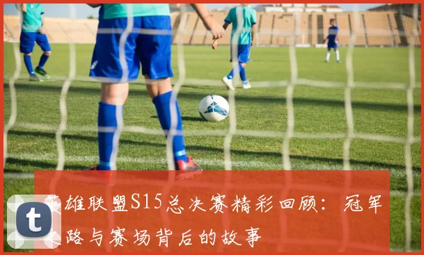英雄联盟S15总决赛精彩回顾：冠军之路与赛场背后的故事