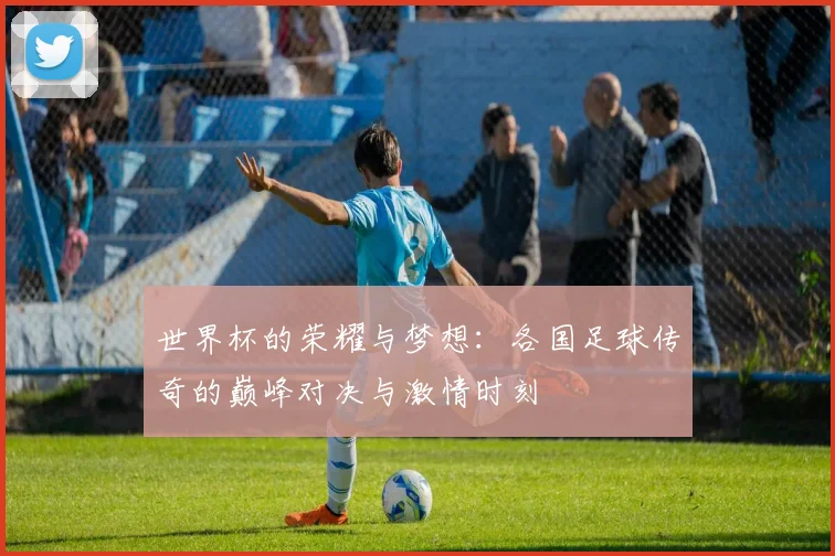 世界杯的荣耀与梦想：各国足球传奇的巅峰对决与激情时刻