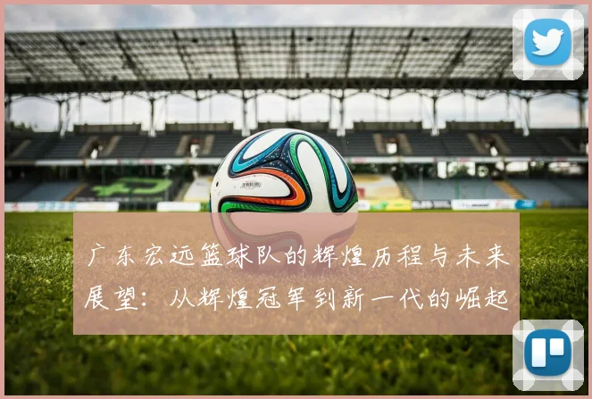 广东宏远篮球队的辉煌历程与未来展望：从辉煌冠军到新一代的崛起之路